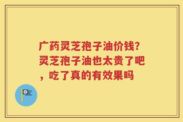 广药灵芝孢子油价钱？灵芝孢子油也太贵了吧，吃了真的有效果吗