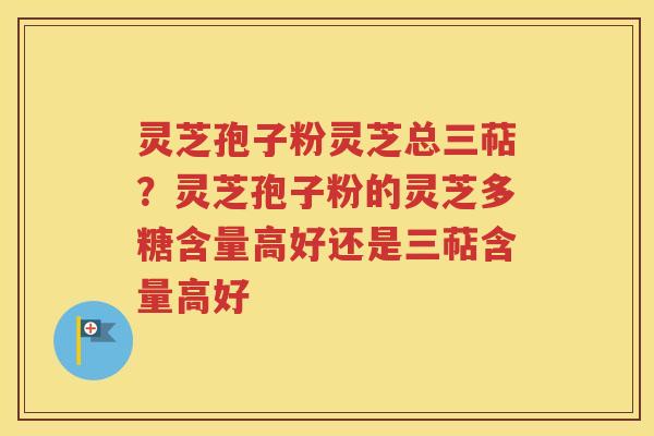 灵芝孢子粉灵芝总三萜？灵芝孢子粉的灵芝多糖含量高好还是三萜含量高好