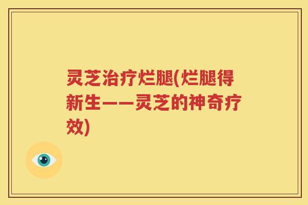 灵芝治疗烂腿(烂腿得新生——灵芝的神奇疗效)