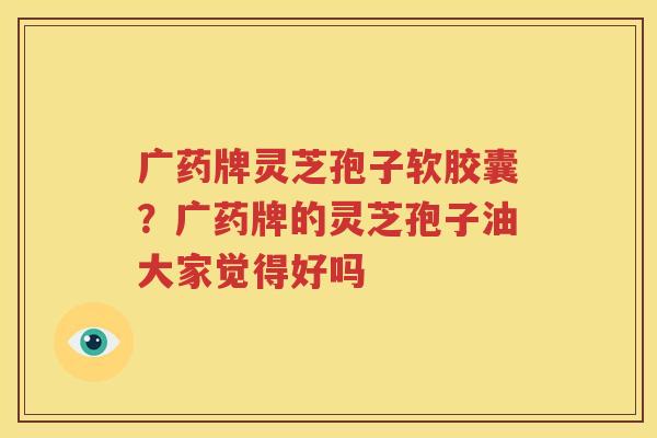 广药牌灵芝孢子软胶囊？广药牌的灵芝孢子油大家觉得好吗