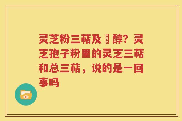 灵芝粉三萜及菑醇？灵芝孢子粉里的灵芝三萜和总三萜，说的是一回事吗