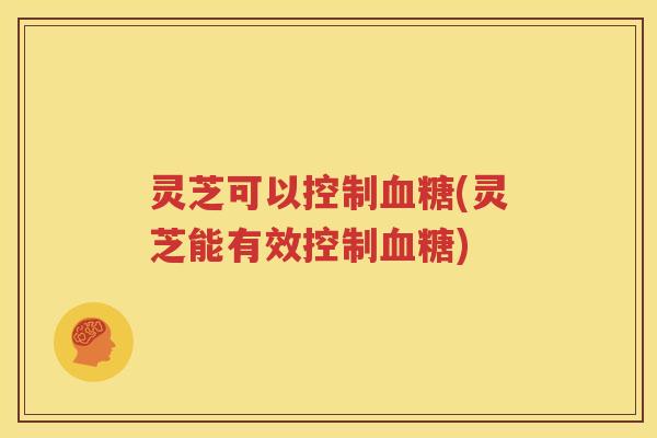 灵芝可以控制血糖(灵芝能有效控制血糖)