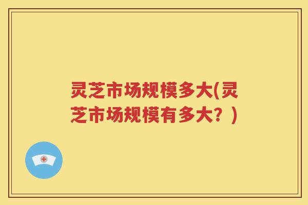 灵芝市场规模多大(灵芝市场规模有多大？)