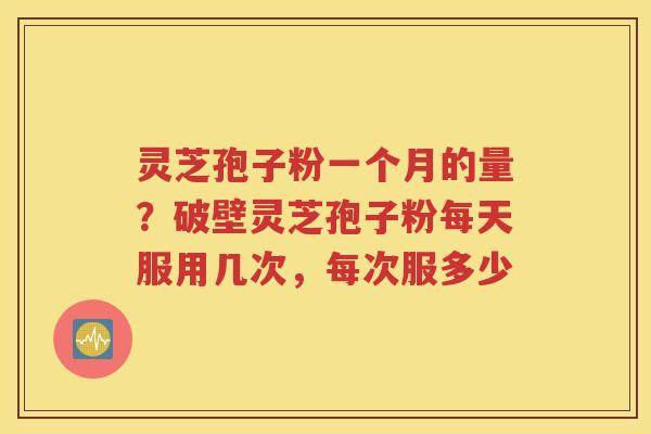 灵芝孢子粉一个月的量？破壁灵芝孢子粉每天服用几次，每次服多少