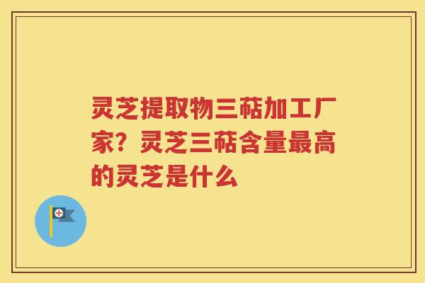 灵芝提取物三萜加工厂家？灵芝三萜含量最高的灵芝是什么