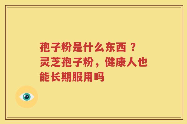 孢子粉是什么东西 ？灵芝孢子粉，健康人也能长期服用吗