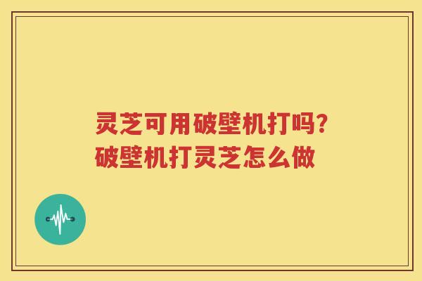 灵芝可用破壁机打吗？破壁机打灵芝怎么做