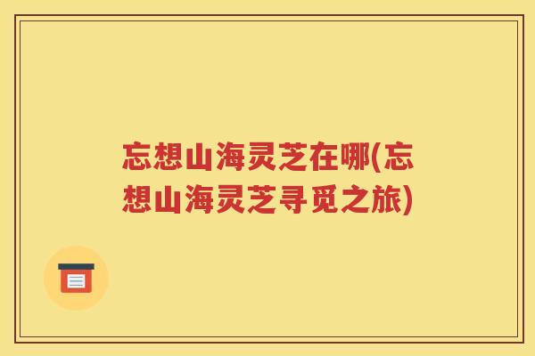 忘想山海灵芝在哪(忘想山海灵芝寻觅之旅)