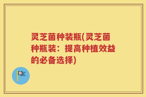 灵芝菌种装瓶(灵芝菌种瓶装：提高种植效益的必备选择)