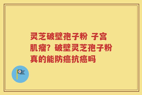 灵芝破壁孢子粉 子宫肌瘤？破壁灵芝孢子粉真的能防癌抗癌吗