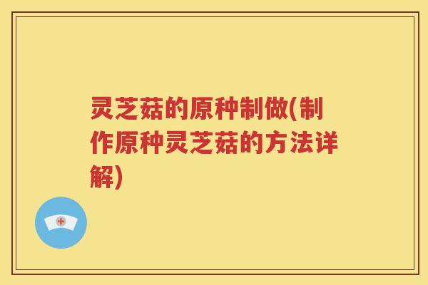 灵芝菇的原种制做(制作原种灵芝菇的方法详解)