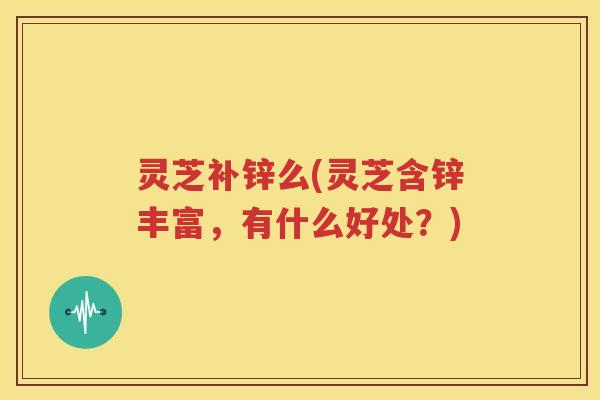 灵芝补锌么(灵芝含锌丰富，有什么好处？)