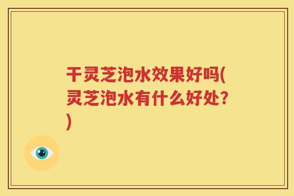干灵芝泡水效果好吗(灵芝泡水有什么好处？)