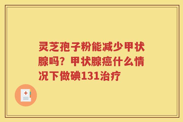 灵芝孢子粉能减少甲状腺吗？甲状腺癌什么情况下做碘131治疗