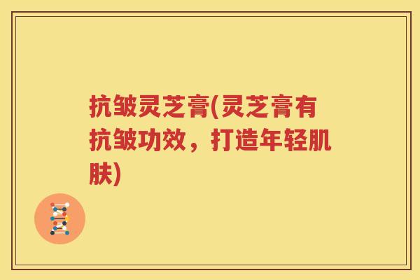 抗皱灵芝膏(灵芝膏有抗皱功效，打造年轻肌肤)