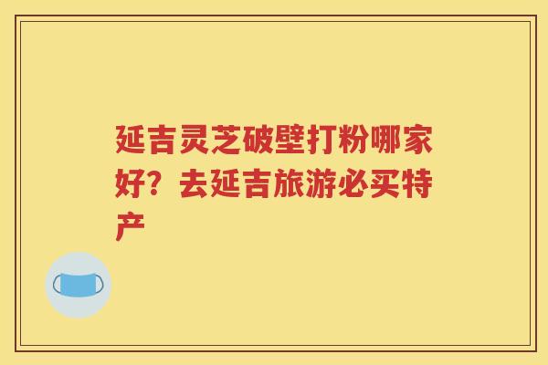 延吉灵芝破壁打粉哪家好？去延吉旅游必买特产