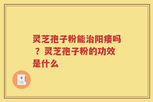 灵芝孢子粉能治阳痿吗 ？灵芝孢子粉的功效是什么