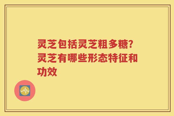 灵芝包括灵芝粗多糖？灵芝有哪些形态特征和功效
