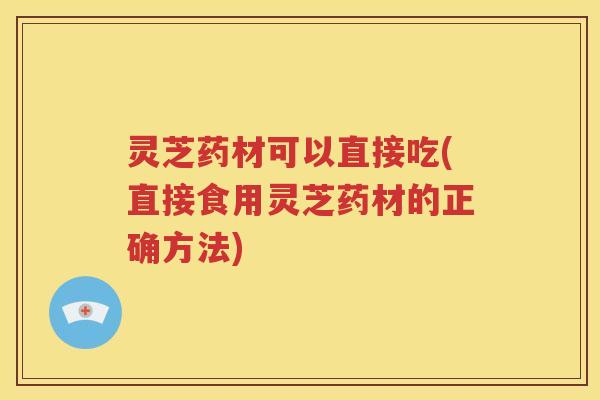 灵芝药材可以直接吃(直接食用灵芝药材的正确方法)