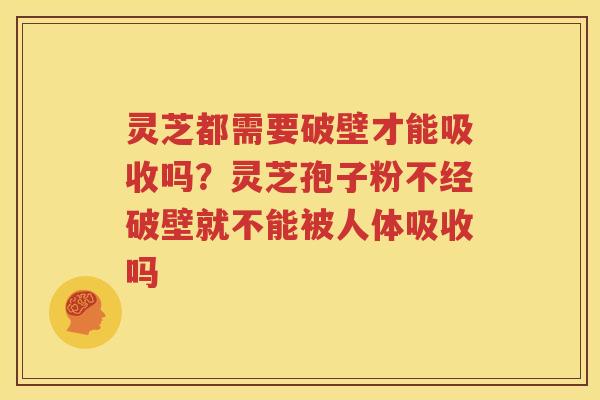 灵芝都需要破壁才能吸收吗？灵芝孢子粉不经破壁就不能被人体吸收吗