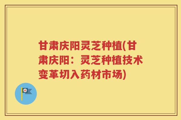 甘肃庆阳灵芝种植(甘肃庆阳：灵芝种植技术变革切入药材市场)