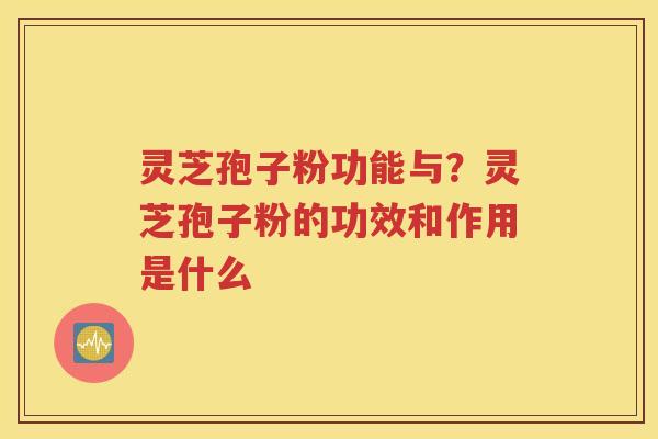 灵芝孢子粉功能与？灵芝孢子粉的功效和作用是什么