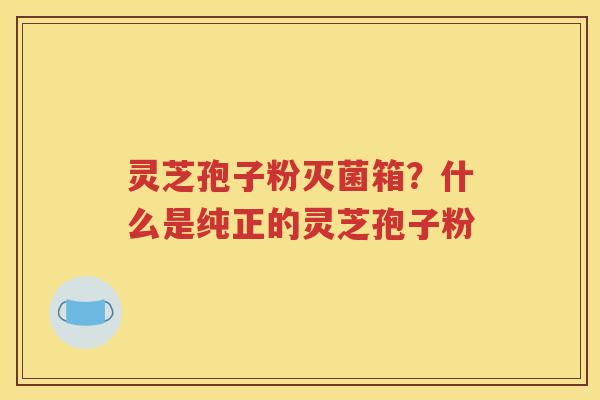 灵芝孢子粉灭菌箱？什么是纯正的灵芝孢子粉