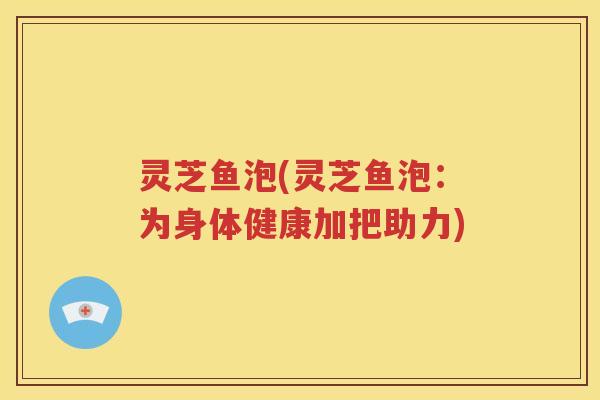 灵芝鱼泡(灵芝鱼泡：为身体健康加把助力)