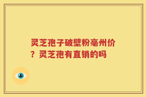 灵芝孢子破壁粉亳州价？灵芝孢有直销的吗