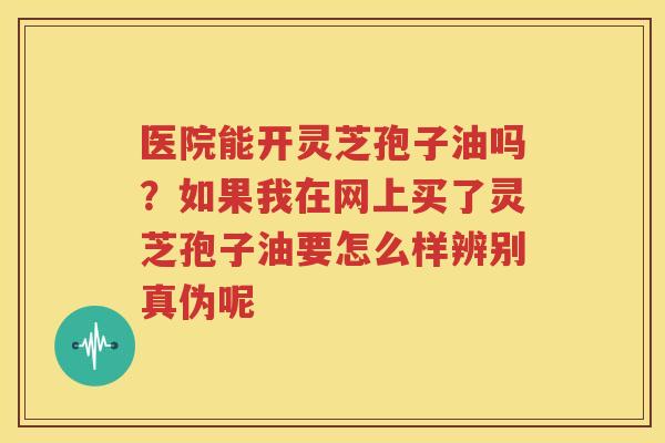 医院能开灵芝孢子油吗？如果我在网上买了灵芝孢子油要怎么样辨别真伪呢