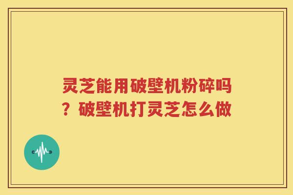 灵芝能用破壁机粉碎吗？破壁机打灵芝怎么做
