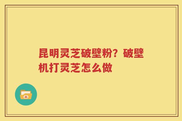 昆明灵芝破壁粉？破壁机打灵芝怎么做