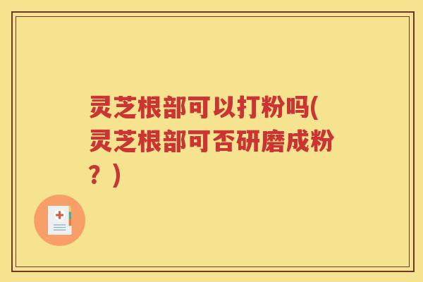灵芝根部可以打粉吗(灵芝根部可否研磨成粉？)