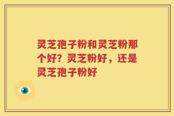 灵芝孢子粉和灵芝粉那个好？灵芝粉好，还是灵芝孢子粉好