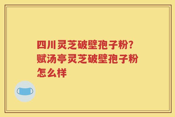四川灵芝破壁孢子粉？赋汤亭灵芝破壁孢子粉怎么样