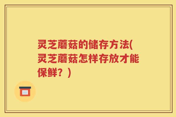 灵芝蘑菇的储存方法(灵芝蘑菇怎样存放才能保鲜？)