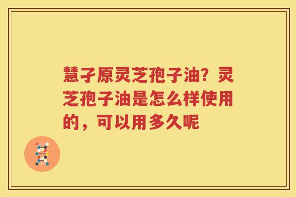 慧孑原灵芝孢子油？灵芝孢子油是怎么样使用的，可以用多久呢