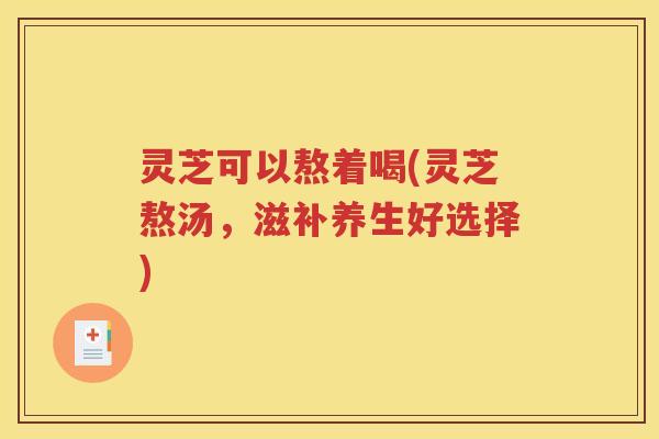 灵芝可以熬着喝(灵芝熬汤，滋补养生好选择)