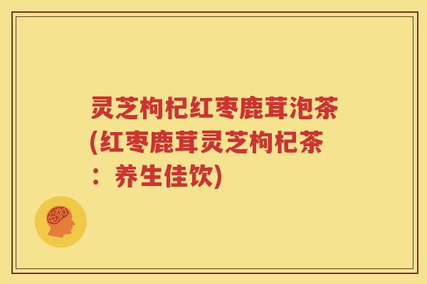 灵芝枸杞红枣鹿茸泡茶(红枣鹿茸灵芝枸杞茶：养生佳饮)