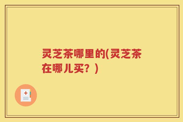 灵芝茶哪里的(灵芝茶在哪儿买？)