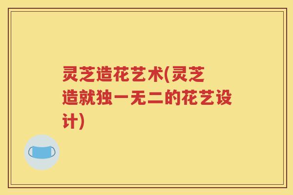 灵芝造花艺术(灵芝 造就独一无二的花艺设计)