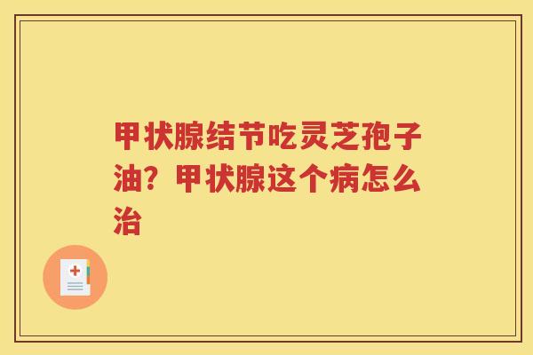 甲状腺结节吃灵芝孢子油？甲状腺这个病怎么治