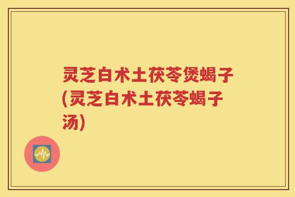 灵芝白术土茯苓煲蝎子(灵芝白术土茯苓蝎子汤)