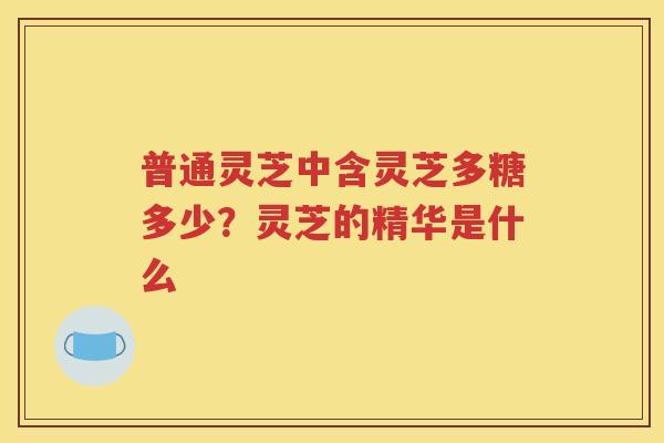 普通灵芝中含灵芝多糖多少？灵芝的精华是什么