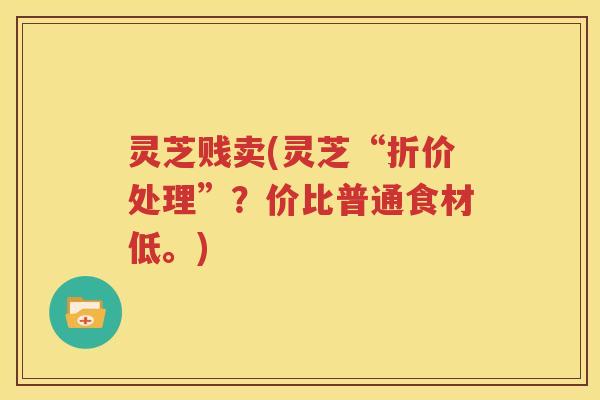 灵芝贱卖(灵芝“折价处理”？价比普通食材低。)