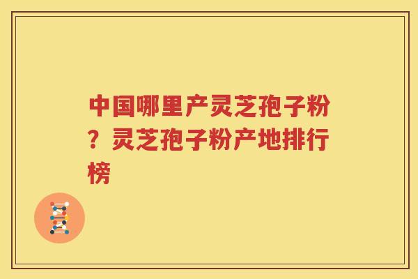 中国哪里产灵芝孢子粉？灵芝孢子粉产地排行榜