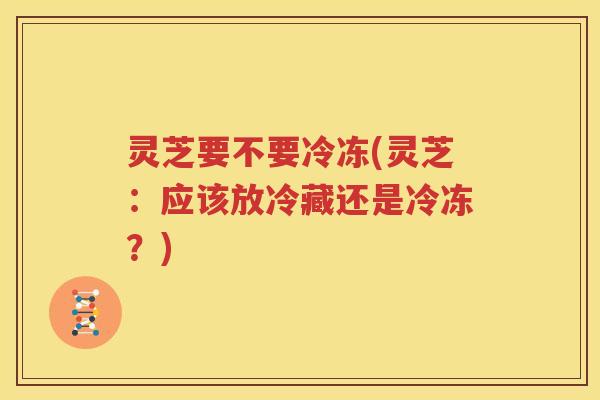 灵芝要不要冷冻(灵芝：应该放冷藏还是冷冻？)