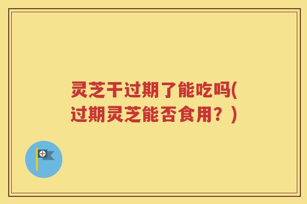 灵芝干过期了能吃吗(过期灵芝能否食用？)