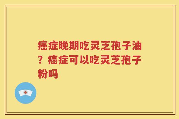 癌症晚期吃灵芝孢子油？癌症可以吃灵芝孢子粉吗