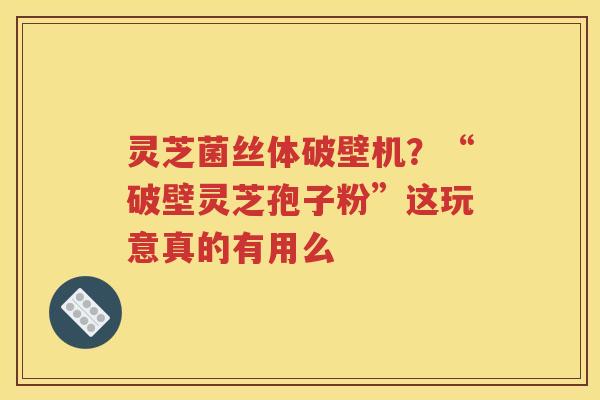 灵芝菌丝体破壁机？“破壁灵芝孢子粉”这玩意真的有用么
